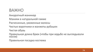 ВАЖНО 
Аккуратный маникюр 
Макияж в натуральной гамме 
Расчесанные, ухоженные волосы 
Чистые воротники и манжеты рубашек 
Чистая обувь 
Правильная длина брюк (чтобы при ходьбе не выглядывали 
носки) 
Правильная посадка костюма 
74 
 
