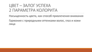 ЦВЕТ – ЗАЛОГ УСПЕХА 
2 ПАРАМЕТРА КОЛОРИТА 
Насыщенность цвета, как способ привлечения внимания 
Гармония с природными оттенками волос, глаз и кожи 
лица 
 