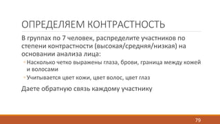 ОПРЕДЕЛЯЕМ КОНТРАСТНОСТЬ 
В группах по 7 человек, распределите участников по 
степени контрастности (высокая/средняя/низкая) на 
основании анализа лица: 
◦ Насколько четко выражены глаза, брови, граница между кожей 
и волосами 
◦ Учитывается цвет кожи, цвет волос, цвет глаз 
Даете обратную связь каждому участнику 
79 
 