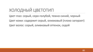 ХОЛОДНЫЙ ЦВЕТОТИП 
Цвет глаз: серый, серо-голубой, темно-синий, черный 
Цвет кожи: содержит серый, оливковый (плохо загорает) 
Цвет волос: серый, оливковый оттенок, седой 
80 
 