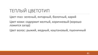 ТЕПЛЫЙ ЦВЕТОТИП 
Цвет глаз: зеленый, янтарный, болотный, карий 
Цвет кожи: содержит желтый, коричневый (хорошо 
ложится загар) 
Цвет волос: рыжий, медный, каштановый, пшеничный 
81 
 