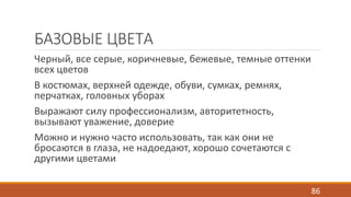 БАЗОВЫЕ ЦВЕТА 
Черный, все серые, коричневые, бежевые, темные оттенки 
всех цветов 
В костюмах, верхней одежде, обуви, сумках, ремнях, 
перчатках, головных уборах 
Выражают силу профессионализм, авторитетность, 
вызывают уважение, доверие 
Можно и нужно часто использовать, так как они не 
бросаются в глаза, не надоедают, хорошо сочетаются с 
другими цветами 
86 
 