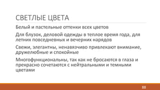 СВЕТЛЫЕ ЦВЕТА 
Белый и пастельные оттенки всех цветов 
Для блузок, деловой одежды в теплое время года, для 
летних повседневных и вечерних нарядов 
Свежи, элегантны, ненавязчиво привлекают внимание, 
дружелюбные и спокойные 
Многофункциональны, так как не бросаются в глаза и 
прекрасно сочетаются с нейтральными и темными 
цветами 
88 
 