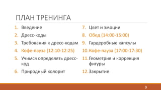 ПЛАН ТРЕНИНГА 
1. Введение 
2. Дресс-коды 
3. Требования к дресс-кодам 
4. Кофе-пауза (12:10-12:25) 
5. Учимся определять дресс- 
код 
6. Природный колорит 
7. Цвет и эмоции 
8. Обед (14:00-15:00) 
9. Гардеробные капсулы 
10.Кофе-пауза (17:00-17:30) 
11.Геометрия и коррекция 
фигуры 
12.Закрытие 
9 
 