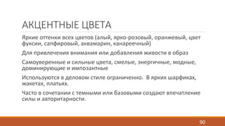 АКЦЕНТНЫЕ ЦВЕТА 
Яркие оттенки всех цветов (алый, ярко-розовый, оранжевый, цвет 
фуксии, сапфировый, аквамарин, канареечный) 
Для привлечения внимания или добавления живости в образ 
Самоуверенные и сильные цвета, смелые, энергичные, модные, 
доминирующие и импозантные 
Используются в деловом стиле ограниченно. В ярких шарфиках, 
жакетах, платьях. 
Часто в сочетании с темными или базовыми создают впечатление 
силы и авторитарности. 
90 
 
