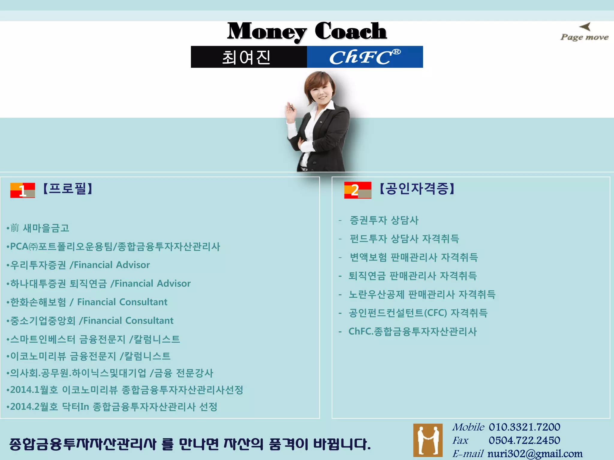 Money Coach 
최여진 
Mobile 010.3321.7200 Fax 0504.722.2450 E-mail nuri302@gmail.com 
종합금융투자자산관리사 를 만나면 자산의 품격이 바뀝니다. 
【공인자격증】 
-증권투자 상담사 
-펀드투자 상담사 자격취득 
-변액보험 판매관리사 자격취득 - 퇴직연금 판매관리사 자격취득 - 노란우산공제 판매관리사 자격취득 - 공인펀드컨설턴트(CFC) 자격취득 - ChFC.종합금융투자자산관리사 
【프로필】 
•前 새마을금고 
•PCA㈜포트폴리오운용팀/종합금융투자자산관리사 
•우리투자증권 /Financial Advisor 
•하나대투증권 퇴직연금 /Financial Advisor 
•한화손해보험 / Financial Consultant 
•중소기업중앙회 /Financial Consultant 
•스마트인베스터 금융전문지 /칼럼니스트 
•이코노미리뷰 금융전문지 /칼럼니스트 
•의사회.공무원.하이닉스및대기업 /금융 전문강사 
•2014.1월호 이코노미리뷰 종합금융투자자산관리사선정 
•2014.2월호 닥터In 종합금융투자자산관리사 선정 
1 
2 
