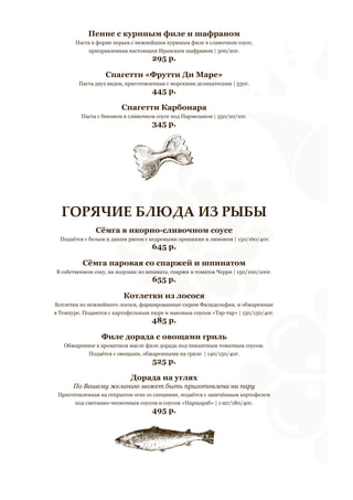 Пенне с куриным филе и шафраном 
Паста в форме перьев с нежнейшим куриным филе в сливочном соусе, 
приправленная настоящим Иранским шафраном | 300/20г. 
295 р. 
Спагетти «Фрутти Ди Маре» 
Паста двух видов, приготовленная с морскими деликатесами | 330г. 
445 р. 
Спагетти Карбонара 
Паста с беконом в сливочном соусе под Пармезаном | 350/20/10г. 
345 р. 
ГОРЯЧИЕ БЛЮДА ИЗ РЫБЫ 
Сёмга в икорно-сливочном соусе 
Подаётся с белым и диким рисом с кедровыми орешками и лимоном | 150/160/40г. 
645 р. 
Сёмга паровая со спаржей и шпинатом 
В собственном соку, на подушке из шпината, спаржи и томатов Черри | 150/100/100г. 
655 р. 
Котлетки из лосося 
Котлетки из нежнейшего лосося, фаршированные сыром Филадельфия, и обжаренные 
в Темпуре. Подаются с картофельным пюре и маковым соусом «Тар-тар» | 150/150/40г. 
485 р. 
Филе дорада с овощами гриль 
Обжаренное в ароматном масле филе дорада под пикантным томатным соусом. 
Подаётся с овощами, обжаренными на гриле | 140/150/40г. 
525 р. 
Дорада на углях 
По Вашему желанию может быть приготовлена на пару 
Приготовленная на открытом огне со специями, подаётся с запечённым картофелем 
под сметанно-чесночным соусом и соусом «Наршараб» | 1 шт/180/40г. 
495 р. 
 