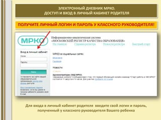 ЭЛЕКТРОННЫЙ ДНЕВНИК МРКО. 
ДОСТУП И ВХОД В ЛИЧНЫЙ КАБИНЕТ РОДИТЕЛЯ 
ПОЛУЧИТЕ ЛИЧНЫЙ ЛОГИН И ПАРОЛЬ У КЛАССНОГО РУКОВОДИТЕЛЯ! 
Для входа в личный кабинет родителя введите свой логин и пароль, 
полученный у классного руководителя Вашего ребенка 
 
