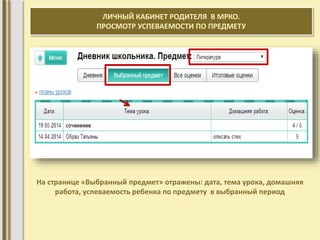 ЛИЧНЫЙ КАБИНЕТ РОДИТЕЛЯ В МРКО. 
ПРОСМОТР УСПЕВАЕМОСТИ ПО ПРЕДМЕТУ 
На странице «Выбранный предмет» отражены: дата, тема урока, домашняя 
работа, успеваемость ребенка по предмету в выбранный период 
 