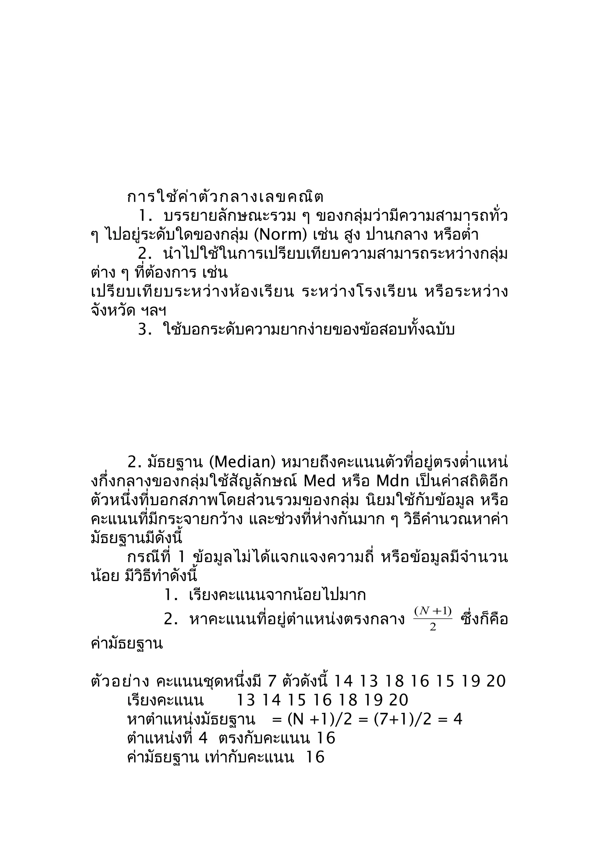 การใช้ค่าตัวกลางเลขคณิต 
1. บรรยายลักษณะรวม ๆ ของกลุ่มว่ามีความสามารถทั่ว 
ๆ ไปอยู่ระดับใดของกลุ่ม (Norm) เช่น สูง ปานกลาง หรือตำ่า 
2. นำาไปใช้ในการเปรียบเทียบความสามารถระหว่างกลุ่ม 
ต่าง ๆ ที่ต้องการ เช่น 
เปรียบเทียบระหว่างห้องเรียน ระหว่างโรงเรียน หรือระหว่าง 
จังหวัด ฯลฯ 
3. ใช้บอกระดับความยากง่ายของข้อสอบทั้งฉบับ 
2. มัธยฐาน (Median) หมายถึงคะแนนตัวที่อยู่ตรงตำ่าแหน่ 
งกึ่งกลางของกลุ่มใช้สัญลักษณ์ Med หรือ Mdn เป็นค่าสถิติอีก 
ตัวหนึ่งที่บอกสภาพโดยส่วนรวมของกลุ่ม นิยมใช้กับข้อมูล หรือ 
คะแนนที่มีกระจายกว้าง และช่วงที่ห่างกันมาก ๆ วิธีคำานวณหาค่า 
มัธยฐานมีดังนี้ 
กรณีที่ 1 ข้อมูลไม่ได้แจกแจงความถี่ หรือข้อมูลมีจำานวน 
น้อย มีวิธีทำาดังนี้ 
1. เรียงคะแนนจากน้อยไปมาก 
2. หาคะแนนที่อยู่ตำาแหน่งตรงกลาง 2 
(N +1) ซึ่งก็คือ 
ค่ามัธยฐาน 
ตัวอย่าง คะแนนชุดหนึ่งมี 7 ตัวดังนี้ 14 13 18 16 15 19 20 
เรียงคะแนน 13 14 15 16 18 19 20 
หาตำาแหน่งมัธยฐาน = (N +1)/2 = (7+1)/2 = 4 
ตำาแหน่งที่ 4 ตรงกับคะแนน 16 
ค่ามัธยฐาน เท่ากับคะแนน 16 
 