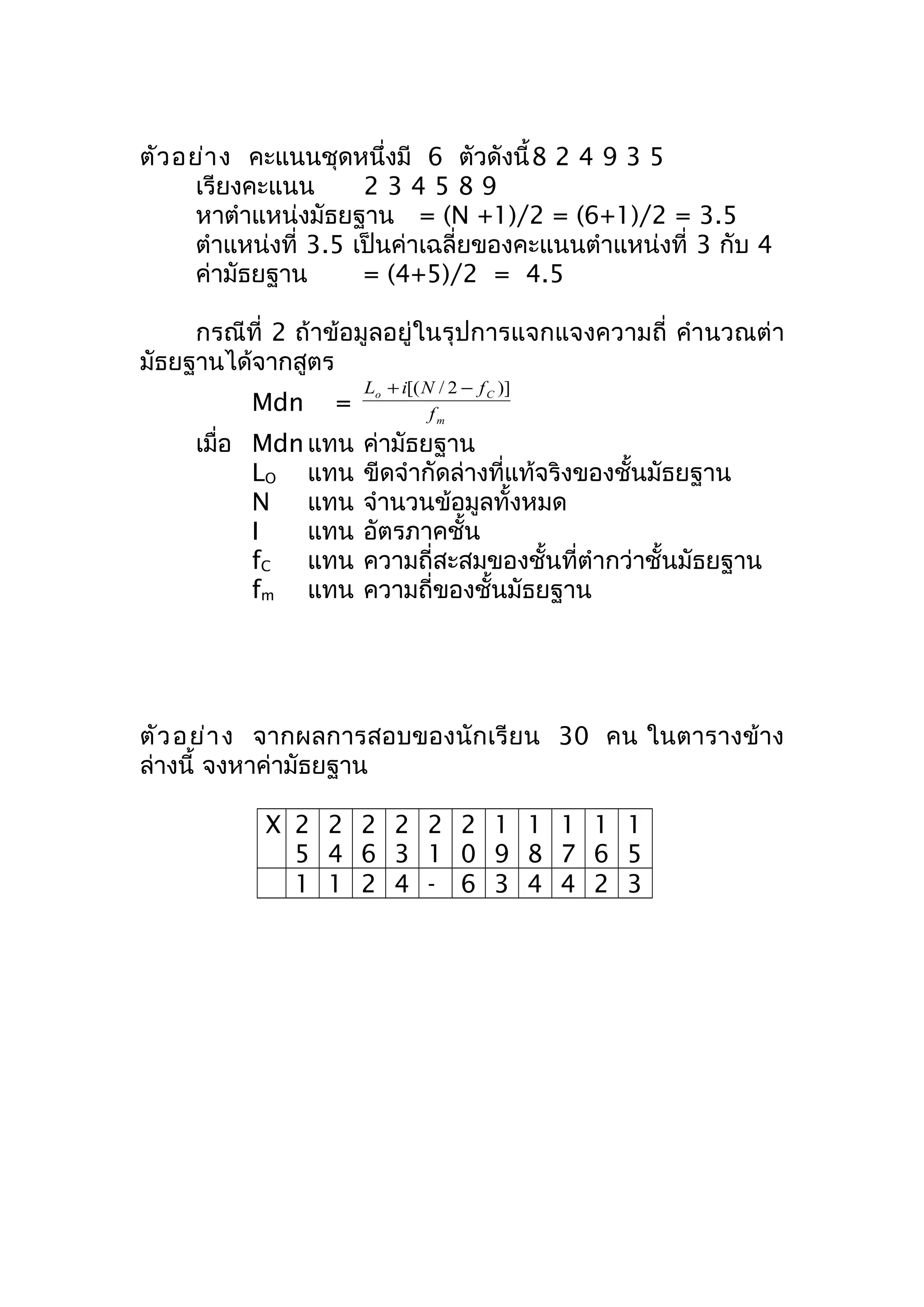 ตัวอย่าง คะแนนชุดหนึ่งมี 6 ตัวดังนี้8 2 4 9 3 5 
เรียงคะแนน 2 3 4 5 8 9 
หาตำาแหน่งมัธยฐาน = (N +1)/2 = (6+1)/2 = 3.5 
ตำาแหน่งที่ 3.5 เป็นค่าเฉลี่ยของคะแนนตำาแหน่งที่ 3 กับ 4 
ค่ามัธยฐาน = (4+5)/2 = 4.5 
กรณีที่ 2 ถ้าข้อมูลอยู่ในรุปการแจกแจงความถี่ คำานวณต่า 
มัธยฐานได้จากสูตร 
Mdn = 
L +i[(N / 2 - f )] 
o C 
m 
f 
เมื่อ Mdnแทน ค่ามัธยฐาน 
LO แทน ขีดจำากัดล่างที่แท้จริงของชั้นมัธยฐาน 
N แทน จำานวนข้อมูลทั้งหมด 
I แทน อัตรภาคชั้น 
fC แทน ความถี่สะสมของชั้นที่ตำากว่าชั้นมัธยฐาน 
fm แทน ความถี่ของชั้นมัธยฐาน 
ตัวอย่าง จากผลการสอบของนักเรียน 30 คน ในตารางข้าง 
ล่างนี้ จงหาค่ามัธยฐาน 
X 2 
5 
2 
4 
2 
6 
2 
3 
2 
1 
2 
0 
1 
9 
1 
8 
1 
7 
1 
6 
1 
5 
1 1 2 4 - 6 3 4 4 2 3 
 