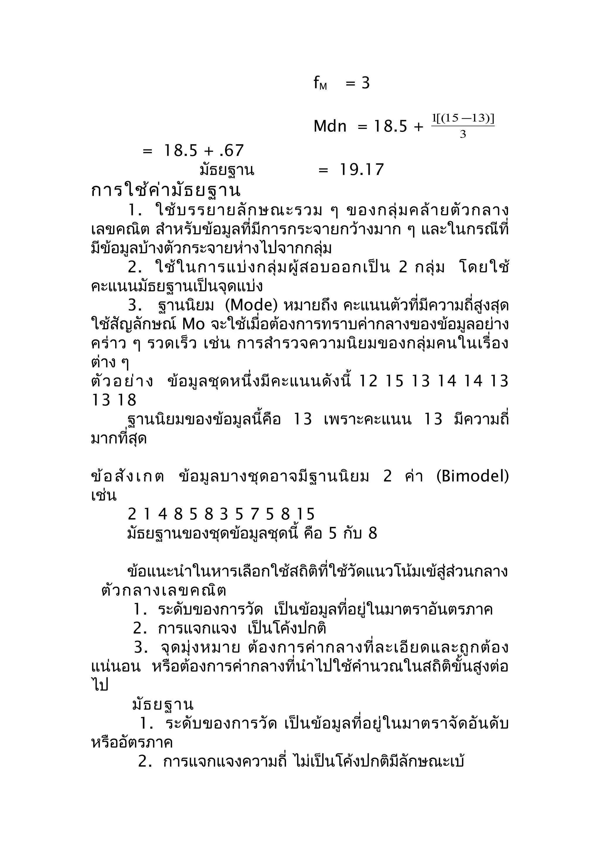fM = 3 
1[(15-13)] 
Mdn = 18.5 + 3 
= 18.5 + .67 
มัธยฐำน = 19.17 
กำรใช้ค่ำมัธยฐำน 
1. ใช้บรรยำยลักษณะรวม ๆ ของกลุ่มคล้ำยตัวกลำง 
เลขคณิต สำำหรับข้อมูลที่มีกำรกระจำยกว้ำงมำก ๆ และในกรณีที่ 
มีข้อมูลบ้ำงตัวกระจำยห่ำงไปจำกกลุ่ม 
2. ใช้ในกำรแบ่งกลุ่มผู้สอบออกเป็น 2 กลุ่ม โดยใช้ 
คะแนนมัธยฐำนเป็นจุดแบ่ง 
3. ฐำนนิยม (Mode) หมำยถึง คะแนนตัวที่มีควำมถี่สูงสุด 
ใช้สัญลักษณ์ Mo จะใช้เมื่อต้องกำรทรำบค่ำกลำงของข้อมูลอย่ำง 
คร่ำว ๆ รวดเร็ว เช่น กำรสำำรวจควำมนิยมของกลุ่มคนในเรื่อง 
ต่ำง ๆ 
ตัวอย่ำ ง ข้อมูลชุดหนึ่งมีคะแนนดังนี้ 12 15 13 14 14 13 
13 18ฐ 
ำนนิยมของข้อมูลนี้คือ 13 เพรำะคะแนน 13 มีควำมถี่ 
มำกที่สุด 
ข้อสัง เกต ข้อมูลบำงชุดอำจมีฐำนนิยม 2 ค่ำ (Bimodel) 
เช่น 
2 1 4 8 5 8 3 5 7 5 8 15 
มัธยฐำนของชุดข้อมูลชุดนี้ คือ 5 กับ 8 
ข้อแนะนำำในหำรเลือกใช้สถิติที่ใช้วัดแนวโน้มเข้สู่ส่วนกลำง 
ตัวกลำงเลขคณิต 
1. ระดับของกำรวัด เป็นข้อมูลที่อยู่ในมำตรำอันตรภำค 
2. กำรแจกแจง เป็นโค้งปกติ 
3. จุดมุ่งหมำย ต้องกำรค่ำกลำงที่ละเอียดและถูกต้อง 
แน่นอน หรือต้องกำรค่ำกลำงที่นำำไปใช้คำำนวณในสถิติขั้นสูงต่อ 
ไป 
มัธยฐำน 
1. ระดับของกำรวัด เป็นข้อมูลที่อยู่ในมำตรำจัดอันดับ 
หรืออัตรภำค 
2. กำรแจกแจงควำมถี่ ไม่เป็นโค้งปกติมีลักษณะเบ้ 
 