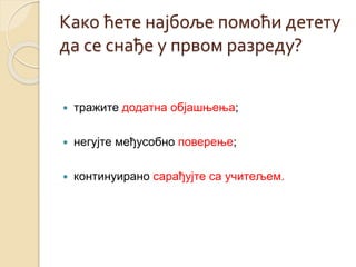 Како ћете најбоље помоћи детету 
да се снађе у првом разреду? 
 тражите додатна објашњења; 
 негујте међусобно поверење; 
 континуирано сарађујте са учитељем. 
 
