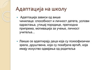 Адаптација на школу 
 Адаптација зависи од више 
чинилаца: способност и личност детета, услови 
одрастања, утицај породице, претходна 
припрема, мотивација за учење, личност 
учитеља... 
 Лакше се адаптирају деца која су психофизички 
зрела, друштвена, која су похађала вртић, која 
имају искуство одвајања од родитеља 
 