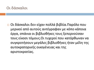 Οι δάσκαλοι 
 Οι δάσκαλοι δεν είχαν πολλά βιβλία.Παρόλο που 
μερικοί από αυτούς αντέγραφαν με κόπο κάποια 
έργα, σπάνια οι βιβλιοθήκες τους ξεπερνούσαν 
τους είκοσι τόμους.Οι τυχεροί που κατόρθωναν να 
συγκροτήσουν μεγάλες βιβλιοθήκες ήταν μέλη της 
αυτοκρατορικής οικογένειας και της 
αριστοκρατίας. 
 