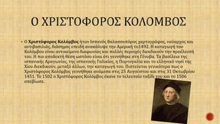  Ο Χριστόφορος Κολόμβος ήταν Ισπανός θαλασσοπόρος χαρτογράφος, ναύαρχος και 
αντιβασιλιάς, διάσημος επειδή ανακάλυψε την Αμερική το1492. Η καταγωγή του 
Κολόμβου είναι αντικείμενο διαφωνίας και πολλές περιοχές διεκδικούν την προέλευσή 
του. Η πιο αποδεκτή θέση ωστόσο είναι ότι γεννήθηκε στη Γένοβα. Τα βασίλεια της 
ισπανικής Αραγωνίας, της ισπανικής Γαλικίας, η Πορτογαλία και το ελληνικό νησί της 
Χίου διεκδικούν, μεταξύ άλλων, την καταγωγή του. Πιστεύεται γενικότερα πως ο 
Χριστόφορος Κολόμβος γεννήθηκε ανάμεσα στις 25 Αυγούστου και στις 31 Οκτωβρίου 
1451. Το 1502 ο Χριστόφορος Κολόμβος έκανε το τελευταίο ταξίδι του και το 1506 
απεβίωσε. 
 