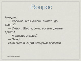 Вопроc 
Анекдот: 
— Вовочка, а ты умеешь считать до 
десяти? 
— Умею... Шесть, семь, восемь, девять, 
десять! 
— А дальше знаешь? 
— Знаю! ... 
Закончите анекдот четырьмя словами. 
Автор Дана Яковенко 
 