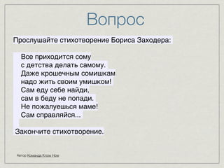 Вопрос 
8 
8 
Прослушайте стихотворение Бориса Заходера: 8 
Все приходится сому8 
с детства делать самому. 
Даже крошечным сомишкам8 
надо жить своим умишком! 
Сам еду себе найди,8 
сам в беду не попади. 
Не пожалуешься маме!8 
Сам справляйся... 
8 
Закончите стихотворение. 
Автор Команда Know How 
 