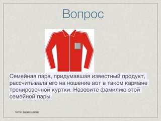 Вопрос 
Автор Борис Шойхет 
8 
8 
8 
8 
8 
8 
8 
Семейная пара, придумавшая известный продукт, 
рассчитывала его на ношение вот в таком кармане 
тренировочной куртки. Назовите фамилию этой 
семейной пары. 
 