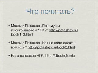 Что почитать? 
• Максим Поташев „Почему вы 
проигрываете в ЧГК?“ http://potashev.ru/ 
book1_3.html 
• Максим Поташев „Как не надо делать 
вопросы“ http://potashev.ru/book2.html 
• База вопросов ЧГК: http://db.chgk.info 
 
