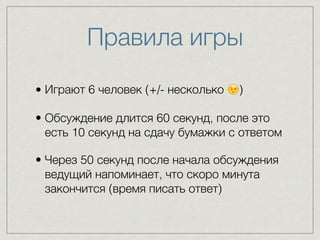 Правила игры 
• Играют 6 человек (+/- несколько ) 
• Обсуждение длится 60 секунд, после это 
есть 10 секунд на сдачу бумажки с ответом 
• Через 50 секунд после начала обсуждения 
ведущий напоминает, что скоро минута 
закончится (время писать ответ) 
 