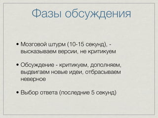 Фазы обсуждения 
• Мозговой штурм (10-15 секунд), - 
высказываем версии, не критикуем 
• Обсуждение - критикуем, дополняем, 
выдвигаем новые идеи, отбрасываем 
неверное 
• Выбор ответа (последние 5 секунд) 
 