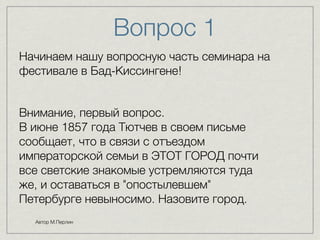 Вопрос 1 
Начинаем нашу вопросную часть семинара на 
фестивале в Бад-Киссингене! 
Внимание, первый вопрос. 
В июне 1857 года Тютчев в своем письме 
сообщает, что в связи с отъездом 
императорской семьи в ЭТОТ ГОРОД почти 
все светские знакомые устремляются туда 
же, и оставаться в "опостылевшем" 
Петербурге невыносимо. Назовите город. 
Автор М.Перлин 
 