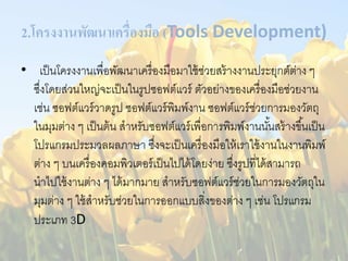 2.โครงงานพัฒนาเครื่องมือ (Tools Development) 
• เป็นโครงงานเพื่อพัฒนาเครื่องมือมาใช้ช่วยสร้างงานประยุกต์ต่าง ๆ 
ซึ่งโดยส่วนใหญ่จะเป็นในรูปซอฟต์แวร์ ตัวอย่างของเครื่องมือช่วยงาน 
เช่น ซอฟต์แวร์วาดรูป ซอฟต์แวร์พิมพ์งาน ซอฟต์แวร์ช่วยการมองวัตถุ 
ในมุมต่าง ๆ เป็นต้น สาหรับซอฟต์แวร์เพื่อการพิมพ์งานนัน้สร้างขึน้เป็น 
โปรแกรมประมวลผลภาษา ซึ่งจะเป็นเครื่องมือให้เราใช้งานในงานพิมพ์ 
ต่าง ๆ บนเครื่องคอมพิวเตอร์เป็นไปได้โดยง่าย ซึ่งรูปที่ได้สามารถ 
นาไปใช้งานต่าง ๆ ได้มากมาย สาหรับซอฟต์แวร์ช่วยในการมองวัตถุใน 
มุมต่าง ๆ ใช้สาหรับช่วยในการออกแบบสิ่งของต่าง ๆ เช่น โปรแกรม 
ประเภท 3D 
 