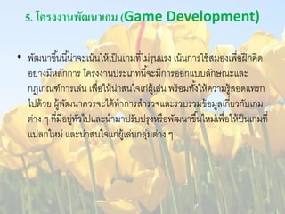 5. โครงงานพัฒนาเกม (Game Development) 
• พัฒนาขึน้นีน้่าจะเน้นให้เป็นเกมที่ไม่รุนแรง เน้นการใช้สมองเพื่อฝึกคิด 
อย่างมีหลักการ โครงงานประเภทนีจ้ะมีการออกแบบลักษณะและ 
กฎเกณฑ์การเล่น เพื่อให้น่าสนใจเก่ผู้เล่น พร้อมทัง้ให้ความรู้สอดแทรก 
ไปด้วย ผู้พัฒนาควรจะได้ทาการสารวจและรวบรวมข้อมูลเกยี่วกับเกม 
ต่าง ๆ ที่มีอยู่ทวั่ไปและนามาปรับปรุงหรือพัฒนาขึน้ใหม่เพื่อให้ป็นเกมที่ 
แปลกใหม่ และน่าสนใจแก่ผู้เล่นกลุ่มต่าง ๆ 
 
