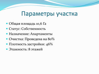 Параметры участка 
 Общая площадь 10,6 Га 
 Статус: Собственность 
 Назначение: Апартаменты 
 Очистка: Проведена на 80% 
 Плотность застройки: 46% 
 Этажность: 8 этажей 
 