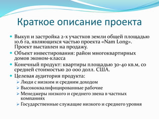 Краткое описание проекта 
 Выкуп и застройка 2-х участков земли общей площадью 
10.6 га, являющихся частью проекта «Nam Long». 
Проект выставлен на продажу. 
 Объект инвестирования: район многоквартирных 
домов эконом-класса 
 Конечный продукт: квартиры площадью 30-40 кв.м, со 
средней стоимостью 20 000 долл. США. 
 Целевая аудитория продукта: 
 Люди с низким и средним доходом 
 Высококвалифицированные рабочие 
 Менеджеры низкого и среднего звена в частных 
компаниях 
 Государственные служащие низкого и среднего уровня 
 