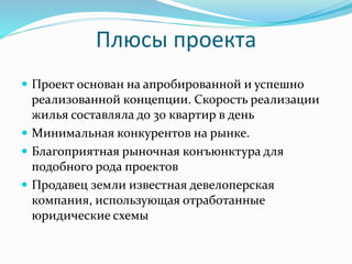 Плюсы проекта 
 Проект основан на апробированной и успешно 
реализованной концепции. Скорость реализации 
жилья составляла до 30 квартир в день 
 Минимальная конкурентов на рынке. 
 Благоприятная рыночная конъюнктура для 
подобного рода проектов 
 Продавец земли известная девелоперская 
компания, использующая отработанные 
юридические схемы 
 