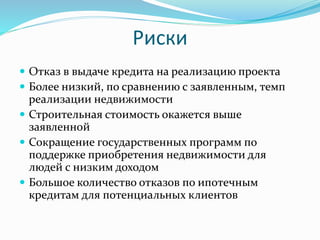 Риски 
 Отказ в выдаче кредита на реализацию проекта 
 Более низкий, по сравнению с заявленным, темп 
реализации недвижимости 
 Строительная стоимость окажется выше 
заявленной 
 Сокращение государственных программ по 
поддержке приобретения недвижимости для 
людей с низким доходом 
 Большое количество отказов по ипотечным 
кредитам для потенциальных клиентов 
 