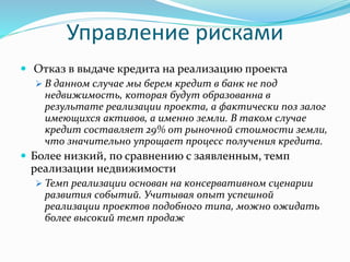 Управление рисками 
 Отказ в выдаче кредита на реализацию проекта 
 В данном случае мы берем кредит в банк не под 
недвижимость, которая будут образованна в 
результате реализации проекта, а фактически поз залог 
имеющихся активов, а именно земли. В таком случае 
кредит составляет 29% от рыночной стоимости земли, 
что значительно упрощает процесс получения кредита. 
 Более низкий, по сравнению с заявленным, темп 
реализации недвижимости 
 Темп реализации основан на консервативном сценарии 
развития событий. Учитывая опыт успешной 
реализации проектов подобного типа, можно ожидать 
более высокий темп продаж 
 