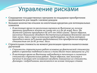 Управление рисками 
 Сокращение государственных программ по поддержке приобретения 
недвижимости для людей с низким доходом 
 Большое количество отказов по ипотечным кредитам для потенциальных 
клиентов 
 В настоящее время по различным оценкам во Вьетнаме на личном 
хранении находится золота на сумму от 22,5 до 56 млрд. долл. На 
жителей Сайгона приходится до 20% от этой суммы. Таким образом, 
население Хошимина обладает достаточным резервом денежной массой 
(как лично, так и через нелегальное кредитование, на долю которого 
приходтся около 50% рынка кредитования) для приобретения квартир 
стоимостью от 20 до 30 тыс. долл. 
 Строительная стоимость на момент реализации проекта окажется выше 
расчетной 
 Стоимость строительных работ основана на фактической стоимости 
работ в проектах подобного класса и типа (более того завышена на 4%) 
 В настоящее время во Вьетнаме наблюдается тенленция к снижению 
стоимости строительных работ. Таким образом, как минимум в 
течение 6 месяцев нет оснований ожидать повышения их стоимости. 
Договора с подрядчиками заключаются на основе текущих ставок 
 