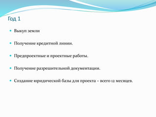 Год 1 
 Выкуп земли 
 Получение кредитной линии. 
 Предпроектные и проектные работы. 
 Получение разрешительной документации. 
 Создание юридической базы для проекта – всего 12 месяцев. 
 
