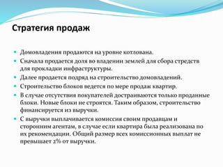 Стратегия продаж 
 Домовладения продаются на уровне котлована. 
 Сначала продается доля во владении землей для сбора стредств 
для прокладки инфраструктуры. 
 Далее продается подряд на строительство домовладений. 
 Строительство блоков ведется по мере продаж квартир. 
 В случае отсутствия покупателей достраиваются только проданные 
блоки. Новые блоки не строятся. Таким образом, строительство 
финансируется из выручки. 
 С выручки выплачивается комиссия своим продавцам и 
сторонним агентам, в случае если квартира была реализована по 
их рекомендации. Общий размер всех комиссионных выплат не 
превышает 2% от выручки. 
 