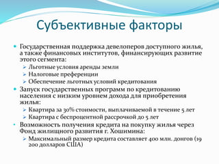 Субъективные факторы 
 Государственная поддержка девелоперов доступного жилья, 
а также финансовых институтов, финансирующих развитие 
этого сегмента: 
 Льготные условия аренды земли 
 Налоговые преференции 
 Обеспечение льготных условий кредитования 
 Запуск государственных программ по кредитованию 
населения с низким уровнем дохода для приобретения 
жилья: 
 Квартира за 30% стоимости, выплачиваемой в течение 5 лет 
 Квартира с беспроцентной рассрочкой до 5 лет 
• Возможность получения кредита на покупку жилья через 
Фонд жилищного развития г. Хошимина: 
 Максимальный размер кредита составляет 400 млн. донгов (19 
200 долларов США) 
 