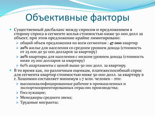 Объективные факторы 
 Существенный дисбаланс между спросом и предложением в 
сторону спроса в сегменте жилья стоимостью ниже 50 000 долл за 
объект, при этом предложение крайне лимитировано: 
 общий объем предложения по всем сегментам : 47 000 квартир 
 20% жилье для населения со средним уровнем дохода (стоимость 
от 25 000 до 50 000 долларов за квартиру) 
 20% квартиры для населения с низким уровнем дохода (стоимость 
ниже 25 000 долларов за квартиру) 
 60% апартаменты с ценой выше 50 000 долл. за квартиру. 
 В то время как, по различным оценкам, платежеспособный спрос 
для сегмента квартир стоимостью ниже 50 000 долл. за квартиру в 
г. Хошимин составляет минимум 1.7 млн. человек - это: 
 высококвалифицированные рабочие в промышленных и 
экспортноориентированных отраслях производства; 
 Госслужащие; 
 Менеджеры среднего звена; 
 Tрудовые мигранты; 
 