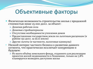 Объективные факторы 
 Физическая возможность строительства жилья с продажной 
стоимостью ниже 25 000 долл. за объект: 
 Дешевая рабочая сила 
 Дешевые стройматериалы 
 Отсутствие необходимости утепления домов 
 Предоставление государством земли по льготным расценкам (в 
районе 150 долл. за кв.м земли) 
 Другие льготы (в частности, налоговые каникулы) 
• Низкий интерес частного бизнеса к развитию данного 
сегмента, что практически исключает конуренцию в 
будущем: 
 Из всего объёма земельного фонда, отданного для реализации 
проектов жилой недвижимости в Хошимине, только на 7,8% 
планируется возводить доступное жилье 
 