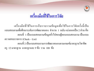 เครื่องมือที่ใช้ในการวิจัย 
เครื่องมือที่ใช้ในการเก็บรวบรวมข้อมูลเพื่อใช้ในการวิจัยครั้งนี้เป็น 
แบบสอบถามเพื่อศึกษาระดับการพัฒนาตนเอง จา นวน 1 ฉบับ แบ่งออกเป็น 2 ส่วน คือ 
ตอนที่ 1 เป็นแบบสอบถามข้อมูลทั่วไปของผู้ตอบแบบสอบถาม เป็นแบบ 
ตรวจสอบรายการ (Check – List) 
ตอนที่ 2 เป็นแบบสอบถามการพัฒนาตนเองตามเกณฑ์มาตรฐานวิชาชีพ 
ครู 12 มาตรฐาน มาตรฐานละ 9 ข้อ รวม 108 ข้อ 
 