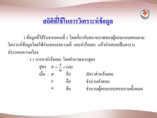 สถิติที่ใช้ในการวิเคราะห์ข้อมูล 
1.ข้อมูลที่ได้รับจากตอนที่ 1 โดยเกี่ยวกับสถานภาพของผู้ตอบแบบสอบถาม 
วิเคราะห์ข้อมูลโดยใช้ค่าแจกแจงความถี่ และค่าร้อยละ แล้วนาเสนอเป็นตาราง 
ประกอบความเรียง 
1.1 การหาค่าร้อยละ โดยคา นวณจากสูตร 
สูตร 
เมื่อ คือ อัตราส่วนร้อยละ 
คือ จา นวนคา ตอบ 
คือ จา นวนผู้ตอบแบบสอบถามทั้งหมด 
 