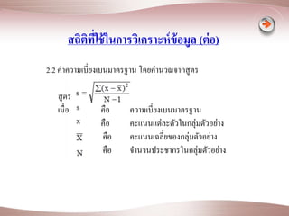 สถิติที่ใช้ในการวิเคราะห์ข้อมูล (ต่อ) 
2.2 ค่าความเบี่ยงเบนมาตรฐาน โดยคา นวณจากสูตร 
สูตร 
เมื่อ คือ ความเบี่ยงเบนมาตรฐาน 
คือ คะแนนแต่ละตัวในกลุ่มตัวอย่าง 
คือ คะแนนเฉลี่ยของกลุ่มตัวอย่าง 
คือ จา นวนประชากรในกลุ่มตัวอย่าง 
 