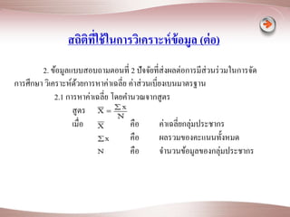สถิติที่ใช้ในการวิเคราะห์ข้อมูล (ต่อ) 
2. ข้อมูลแบบสอบถามตอนที่ 2 ปัจจัยที่ส่งผลต่อการมีส่วนร่วมในการจัด 
การศึกษา วิเคราะห์ด้วยการหาค่าเฉลี่ย ค่าส่วนเบี่ยงเบนมาตรฐาน 
2.1 การหาค่าเฉลี่ย โดยคา นวณจากสูตร 
สูตร 
เมื่อ คือ ค่าเฉลี่ยกลุ่มประชากร 
คือ ผลรวมของคะแนนทั้งหมด 
คือ จา นวนข้อมูลของกลุ่มประชากร 
 
