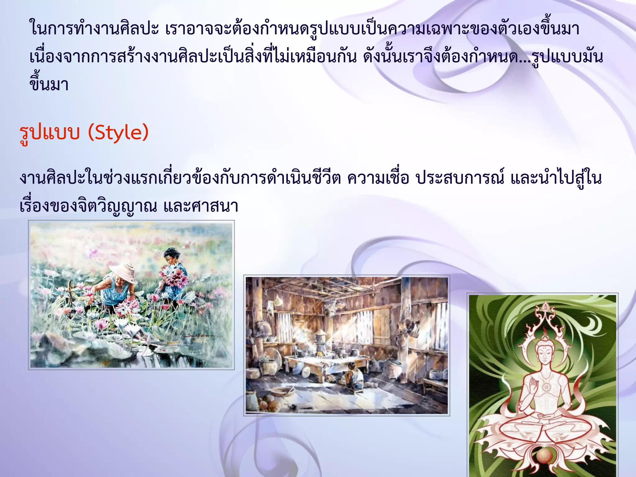 ในการทำงานศิลปะ เราอาจจะต้องกำหนดรูปแบบเป็นความเฉพาะของตัวเองขึ้นมา 
เนื่องจากการสร้างงานศิลปะเป็นสิ่งที่ไม่เหมือนกัน ดังนั้นเราจึงต้องกำหนด...รูปแบบมัน 
ขึ้นมา 
รูปแบบ (Style) 
งานศิลปะในช่วงแรกเกี่ยวข้องกับการดำเนินชีวีต ความเชื่อ ประสบการณ์ และนำไปสู่ใน 
เรื่องของจิตวิญญาณ และศาสนา 
 