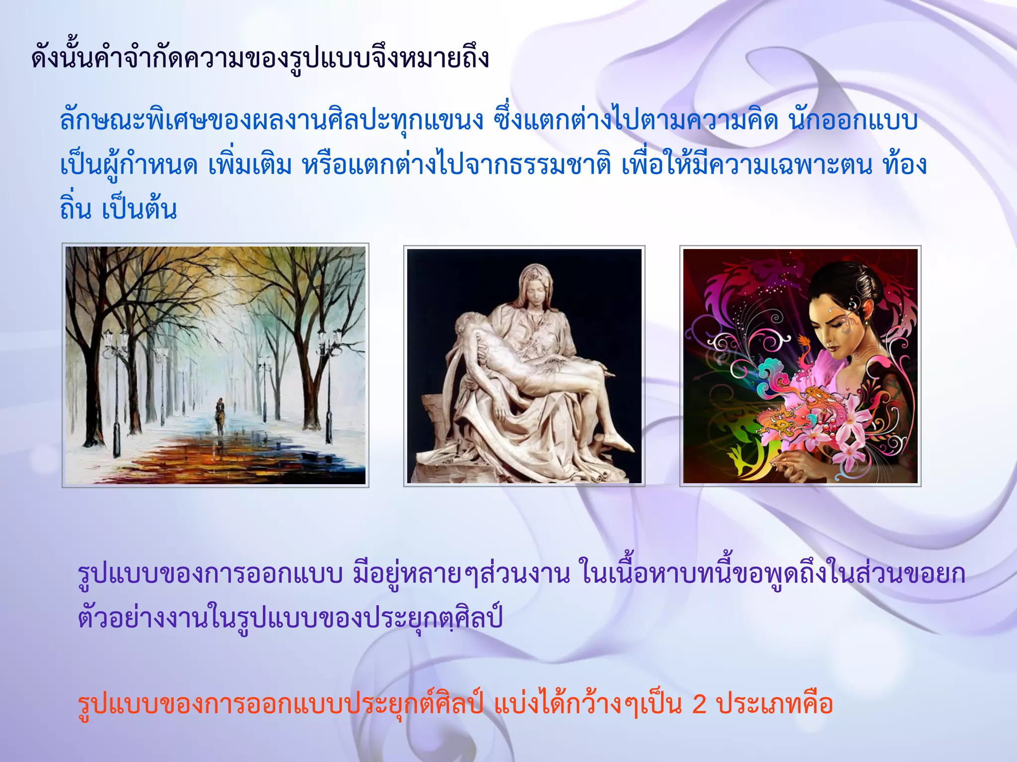 ดังนั้นคำจำกัดความของรูปแบบจึงหมายถึง 
ลักษณะพิเศษของผลงานศิลปะทุกแขนง ซึ่งแตกต่างไปตามความคิด นักออกแบบ 
เป็นผู้กำหนด เพิ่มเติม หรือแตกต่างไปจากธรรมชาติ เพื่อให้มีความเฉพาะตน ท้อง 
ถิ่น เป็นต้น 
รูปแบบของการออกแบบ มีอยู่หลายๆส่วนงาน ในเนื้อหาบทนี้ขอพูดถึงในส่วนขอยก 
ตัวอย่างงานในรูปแบบของประยุกตฺศิลป์ 
รูปแบบของการออกแบบประยุกต์ศิลป์ แบ่งได้กว้างๆเป็น 2 ประเภทคือ 
 