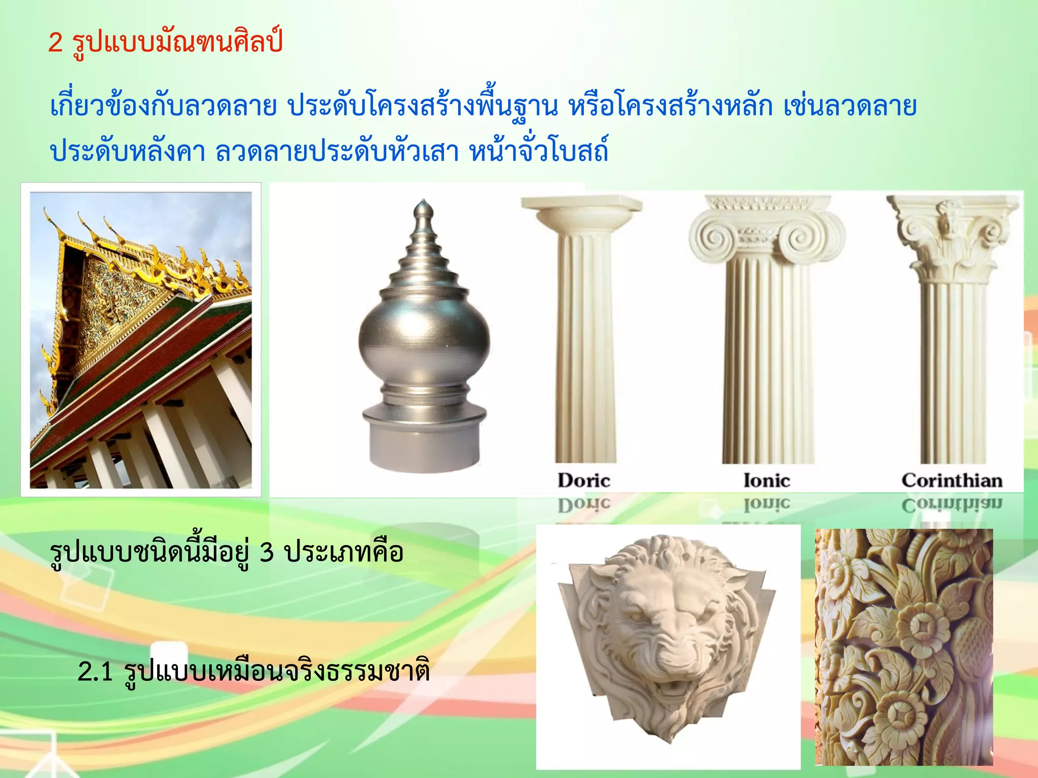 2 รูปแบบมัณฑนศิลป์ 
เกี่ยวข้องกับลวดลาย ประดับโครงสร้างพื้นฐาน หรือโครงสร้างหลัก เช่นลวดลาย 
ประดับหลังคา ลวดลายประดับหัวเสา หน้าจั่วโบสถ์ 
รูปแบบชนิดนี้มีอยู่ 3 ประเภทคือ 
2.1 รูปแบบเหมือนจริงธรรมชาติ 
 