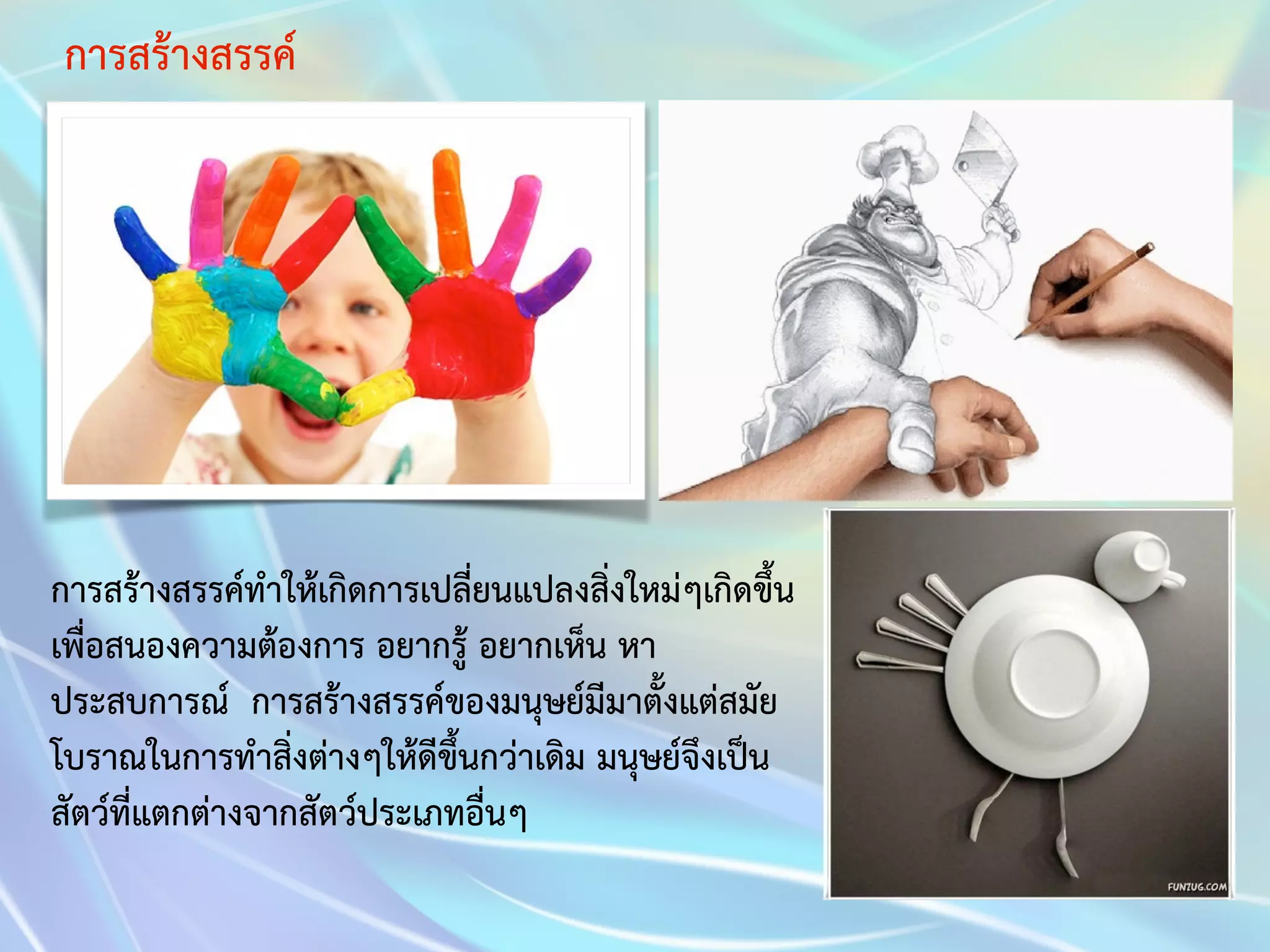 การสร้างสรรค์ 
การสร้างสรรค์ทำให้เกิดการเปลี่ยนแปลงสิ่งใหม่ๆเกิดขึ้น 
เพื่อสนองความต้องการ อยากรู้ อยากเห็น หา 
ประสบการณ์ การสร้างสรรค์ของมนุษย์มีมาตั้งแต่สมัย 
โบราณในการทำสิ่งต่างๆให้ดีขึ้นกว่าเดิม มนุษย์จึงเป็น 
สัตว์ที่แตกต่างจากสัตว์ประเภทอื่นๆ 
 