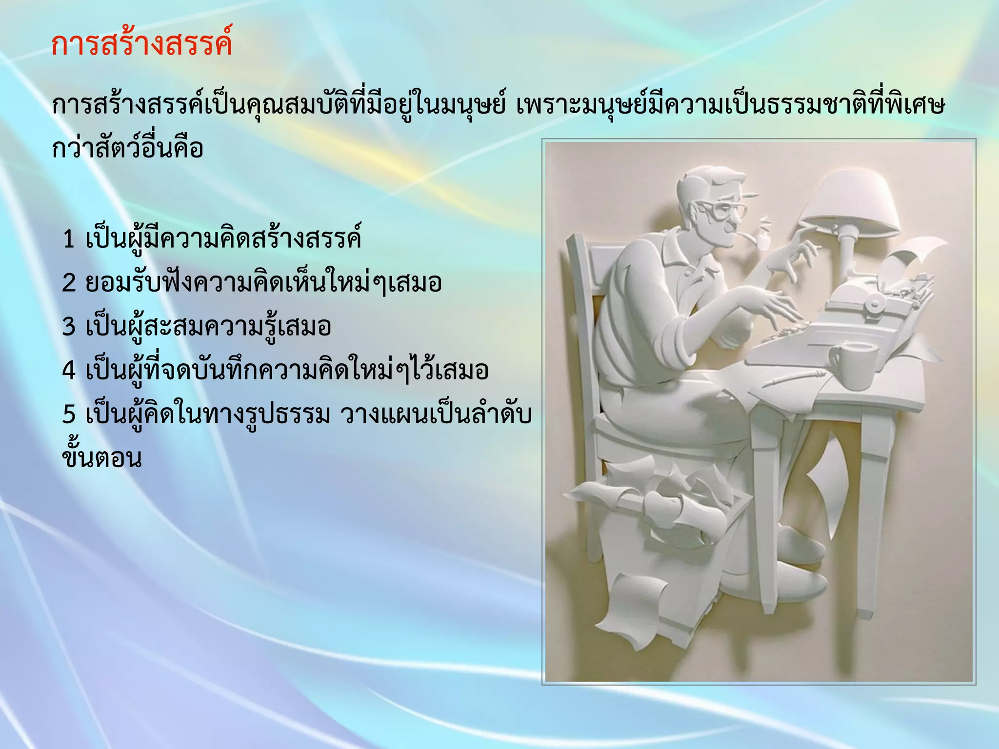 การสร้างสรรค์ 
การสร้างสรรค์เป็นคุณสมบัติที่มีอยู่ในมนุษย์ เพราะมนุษย์มีความเป็นธรรมชาติที่พิเศษ 
กว่าสัตว์อื่นคือ 
1 เป็นผู้มีความคิดสร้างสรรค์ 
2 ยอมรับฟังความคิดเห็นใหม่ๆเสมอ 
3 เป็นผู้สะสมความรู้เสมอ 
4 เป็นผู้ที่จดบันทึกความคิดใหม่ๆไว้เสมอ 
5 เป็นผู้คิดในทางรูปธรรม วางแผนเป็นลำดับ 
ขั้นตอน 
 