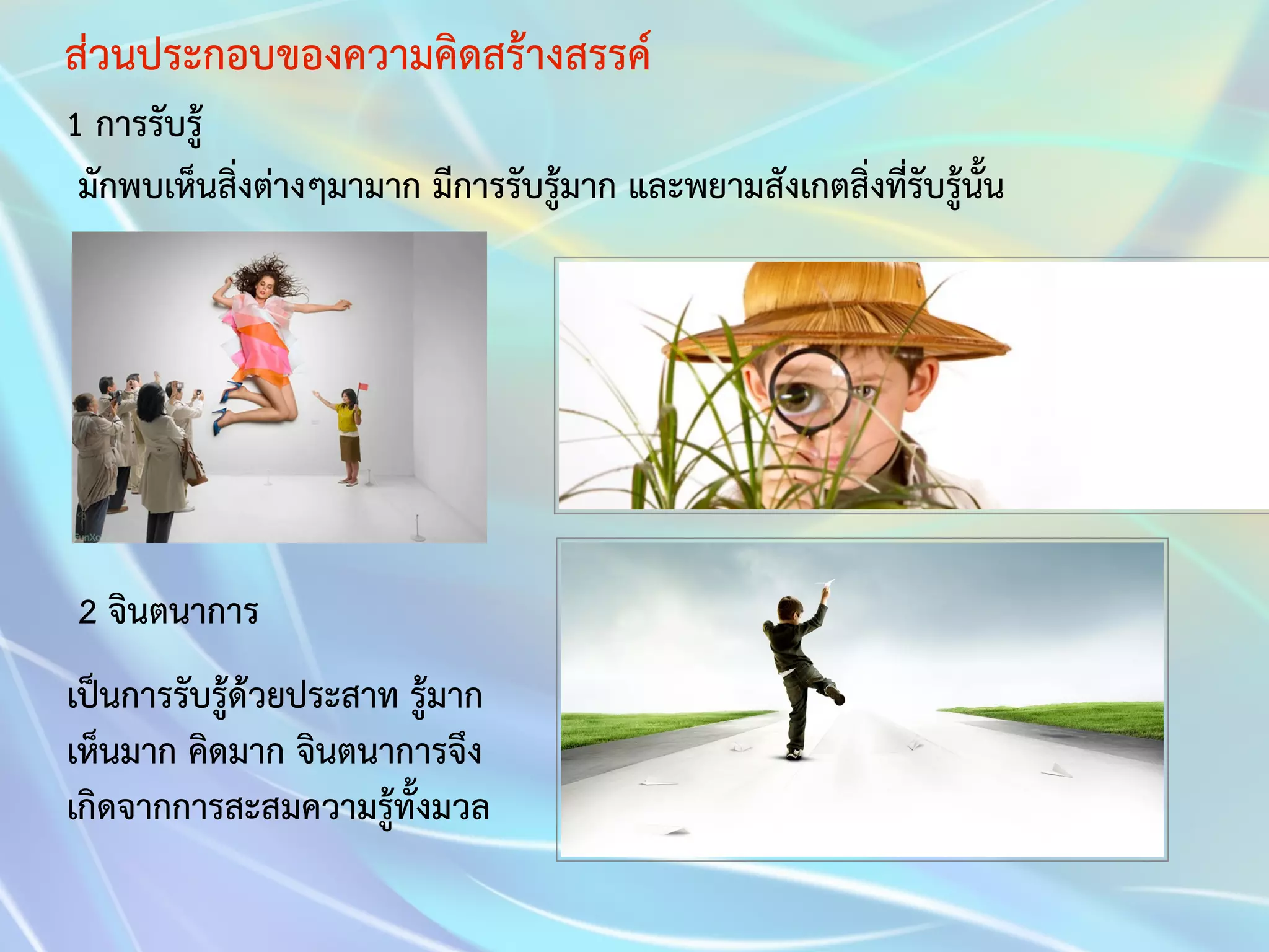 ส่วนประกอบของความคิดสร้างสรรค์ 
1 การรับรู้ 
มักพบเห็นสิ่งต่างๆมามาก มีการรับรู้มาก และพยามสังเกตสิ่งที่รับรู้นั้น 
2 จินตนาการ 
เป็นการรับรู้ด้วยประสาท รู้มาก 
เห็นมาก คิดมาก จินตนาการจึง 
เกิดจากการสะสมความรู้ทั้งมวล 
 